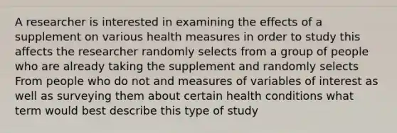 A researcher is interested in examining the effects of a supplement on various health measures in order to study this affects the researcher randomly selects from a group of people who are already taking the supplement and randomly selects From people who do not and measures of variables of interest as well as surveying them about certain health conditions what term would best describe this type of study