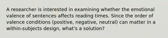 A researcher is interested in examining whether the emotional valence of sentences affects reading times. Since the order of valence conditions (positive, negative, neutral) can matter in a within-subjects design, what's a solution?