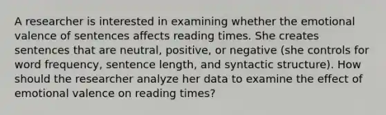 A researcher is interested in examining whether the emotional valence of sentences affects reading times. She creates sentences that are neutral, positive, or negative (she controls for word frequency, sentence length, and syntactic structure). How should the researcher analyze her data to examine the effect of emotional valence on reading times?