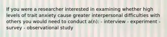 If you were a researcher interested in examining whether high levels of trait anxiety cause greater interpersonal difficulties with others you would need to conduct a(n): - interview - experiment - survey - observational study