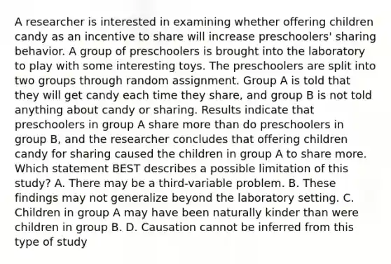 A researcher is interested in examining whether offering children candy as an incentive to share will increase preschoolers' sharing behavior. A group of preschoolers is brought into the laboratory to play with some interesting toys. The preschoolers are split into two groups through random assignment. Group A is told that they will get candy each time they share, and group B is not told anything about candy or sharing. Results indicate that preschoolers in group A share more than do preschoolers in group B, and the researcher concludes that offering children candy for sharing caused the children in group A to share more. Which statement BEST describes a possible limitation of this study? A. There may be a third-variable problem. B. These findings may not generalize beyond the laboratory setting. C. Children in group A may have been naturally kinder than were children in group B. D. Causation cannot be inferred from this type of study