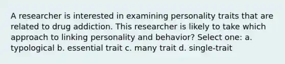 A researcher is interested in examining personality traits that are related to drug addiction. This researcher is likely to take which approach to linking personality and behavior? Select one: a. typological b. essential trait c. many trait d. single-trait