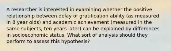 A researcher is interested in examining whether the positive relationship between delay of gratification ability (as measured in 8 year olds) and academic achievement (measured in the same subjects, ten years later) can be explained by differences in socioeconomic status. What sort of analysis should they perform to assess this hypothesis?