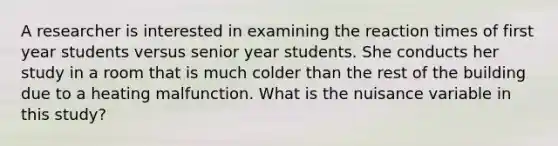 A researcher is interested in examining the reaction times of first year students versus senior year students. She conducts her study in a room that is much colder than the rest of the building due to a heating malfunction. What is the nuisance variable in this study?