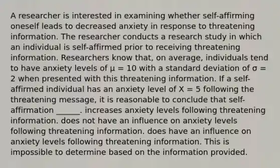 A researcher is interested in examining whether self-affirming oneself leads to decreased anxiety in response to threatening information. The researcher conducts a research study in which an individual is self-affirmed prior to receiving threatening information. Researchers know that, on average, individuals tend to have anxiety levels of µ = 10 with a standard deviation of σ = 2 when presented with this threatening information. If a self-affirmed individual has an anxiety level of X = 5 following the threatening message, it is reasonable to conclude that self-affirmation ______. increases anxiety levels following threatening information. does not have an influence on anxiety levels following threatening information. does have an influence on anxiety levels following threatening information. This is impossible to determine based on the information provided.