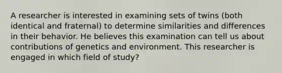 A researcher is interested in examining sets of twins (both identical and fraternal) to determine similarities and differences in their behavior. He believes this examination can tell us about contributions of genetics and environment. This researcher is engaged in which field of study?