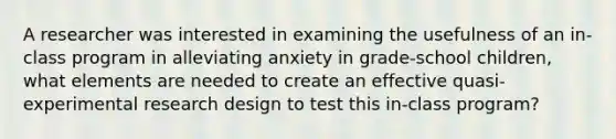 A researcher was interested in examining the usefulness of an in-class program in alleviating anxiety in grade-school children, what elements are needed to create an effective quasi-experimental research design to test this in-class program?