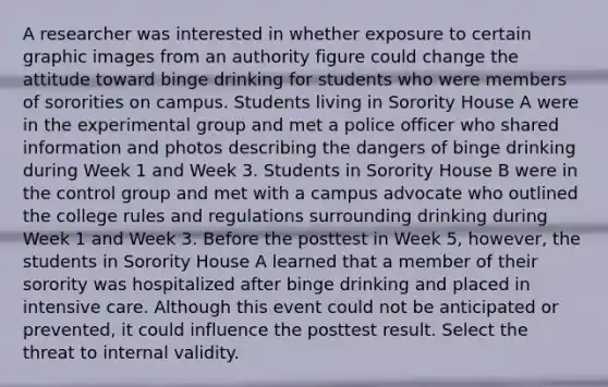 A researcher was interested in whether exposure to certain graphic images from an authority figure could change the attitude toward binge drinking for students who were members of sororities on campus. Students living in Sorority House A were in the experimental group and met a police officer who shared information and photos describing the dangers of binge drinking during Week 1 and Week 3. Students in Sorority House B were in the control group and met with a campus advocate who outlined the college rules and regulations surrounding drinking during Week 1 and Week 3. Before the posttest in Week 5, however, the students in Sorority House A learned that a member of their sorority was hospitalized after binge drinking and placed in intensive care. Although this event could not be anticipated or prevented, it could influence the posttest result. Select the threat to internal validity.