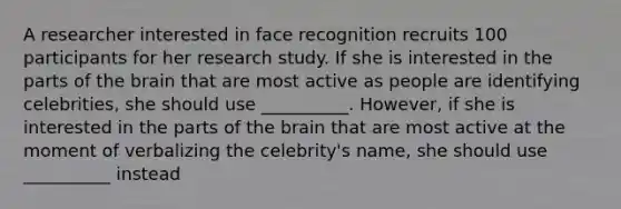 A researcher interested in face recognition recruits 100 participants for her research study. If she is interested in the parts of the brain that are most active as people are identifying celebrities, she should use __________. However, if she is interested in the parts of the brain that are most active at the moment of verbalizing the celebrity's name, she should use __________ instead