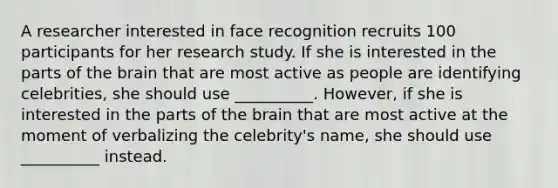 A researcher interested in face recognition recruits 100 participants for her research study. If she is interested in the parts of <a href='https://www.questionai.com/knowledge/kLMtJeqKp6-the-brain' class='anchor-knowledge'>the brain</a> that are most active as people are identifying celebrities, she should use __________. However, if she is interested in the parts of the brain that are most active at the moment of verbalizing the celebrity's name, she should use __________ instead.