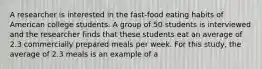 A researcher is interested in the fast-food eating habits of American college students. A group of 50 students is interviewed and the researcher finds that these students eat an average of 2.3 commercially prepared meals per week. For this study, the average of 2.3 meals is an example of a