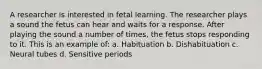 A researcher is interested in fetal learning. The researcher plays a sound the fetus can hear and waits for a response. After playing the sound a number of times, the fetus stops responding to it. This is an example of: a. Habituation b. Dishabituation c. Neural tubes d. Sensitive periods