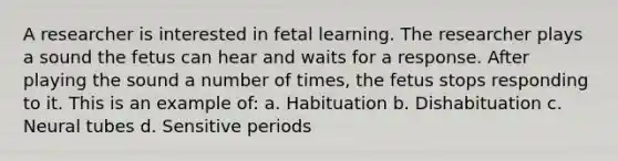 A researcher is interested in fetal learning. The researcher plays a sound the fetus can hear and waits for a response. After playing the sound a number of times, the fetus stops responding to it. This is an example of: a. Habituation b. Dishabituation c. Neural tubes d. Sensitive periods