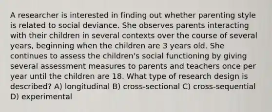 A researcher is interested in finding out whether parenting style is related to social deviance. She observes parents interacting with their children in several contexts over the course of several years, beginning when the children are 3 years old. She continues to assess the children's social functioning by giving several assessment measures to parents and teachers once per year until the children are 18. What type of research design is described? A) longitudinal B) cross-sectional C) cross-sequential D) experimental