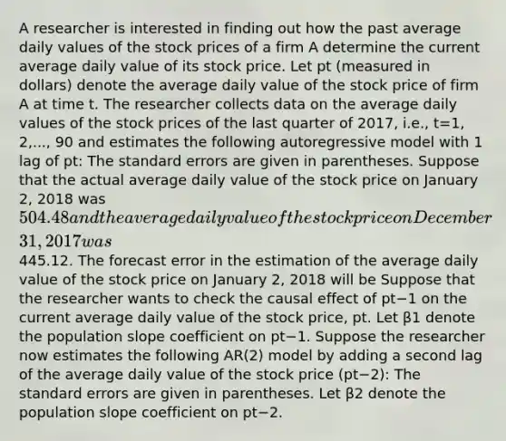 A researcher is interested in finding out how the past average daily values of the stock prices of a firm A determine the current average daily value of its stock price. Let pt (measured in​ dollars) denote the average daily value of the stock price of firm A at time t. The researcher collects data on the average daily values of the stock prices of the last quarter of​ 2017, i.e., t=1, 2,..., 90 and estimates the following autoregressive model with 1 lag of pt​: The standard errors are given in parentheses. Suppose that the actual average daily value of the stock price on January​ 2, 2018 was ​504.48 and the average daily value of the stock price on December​31, 2017 was445.12. The forecast error in the estimation of the average daily value of the stock price on January​ 2, 2018 will be Suppose that the researcher wants to check the causal effect of pt−1 on the current average daily value of the stock​ price, pt. Let β1 denote the population slope coefficient on pt−1. Suppose the researcher now estimates the following​ AR(2) model by adding a second lag of the average daily value of the stock price ​(pt−2​): The standard errors are given in parentheses. Let β2 denote the population slope coefficient on pt−2.