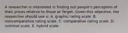 A researcher is interested in finding out people's perception of their prices relative to those at Target. Given this objective, the researcher should use a: A. graphic rating scale. B. noncomparative rating scale. C. comparative rating scale. D. nominal scale. E. hybrid scale.