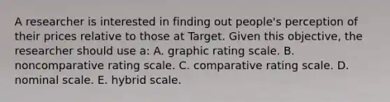 A researcher is interested in finding out people's perception of their prices relative to those at Target. Given this objective, the researcher should use a: A. graphic rating scale. B. noncomparative rating scale. C. comparative rating scale. D. nominal scale. E. hybrid scale.