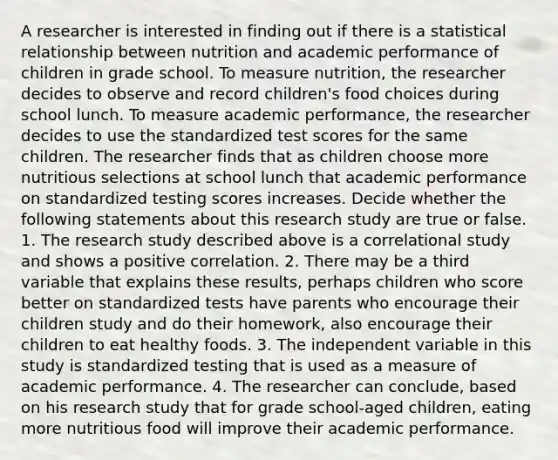 A researcher is interested in finding out if there is a statistical relationship between nutrition and academic performance of children in grade school. To measure nutrition, the researcher decides to observe and record children's food choices during school lunch. To measure academic performance, the researcher decides to use the standardized test scores for the same children. The researcher finds that as children choose more nutritious selections at school lunch that academic performance on standardized testing scores increases. Decide whether the following statements about this research study are true or false. 1. The research study described above is a correlational study and shows a positive correlation. 2. There may be a third variable that explains these results, perhaps children who score better on standardized tests have parents who encourage their children study and do their homework, also encourage their children to eat healthy foods. 3. The independent variable in this study is standardized testing that is used as a measure of academic performance. 4. The researcher can conclude, based on his research study that for grade school-aged children, eating more nutritious food will improve their academic performance.