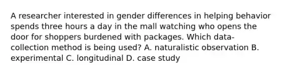 A researcher interested in gender differences in helping behavior spends three hours a day in the mall watching who opens the door for shoppers burdened with packages. Which data- collection method is being used? A. naturalistic observation B. experimental C. longitudinal D. case study