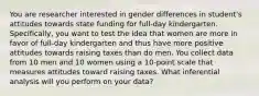 You are researcher interested in gender differences in student's attitudes towards state funding for full-day kindergarten. Specifically, you want to test the idea that women are more in favor of full-day kindergarten and thus have more positive attitudes towards raising taxes than do men. You collect data from 10 men and 10 women using a 10-point scale that measures attitudes toward raising taxes. What inferential analysis will you perform on your data?