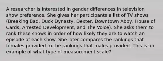 A researcher is interested in gender differences in television show preference. She gives her participants a list of TV shows (Breaking Bad, Duck Dynasty, Dexter, Downtown Abby, House of Cards, Arrested Development, and The Voice). She asks them to rank these shows in order of how likely they are to watch an episode of each show. She later compares the rankings that females provided to the rankings that males provided. This is an example of what type of measurement scale?