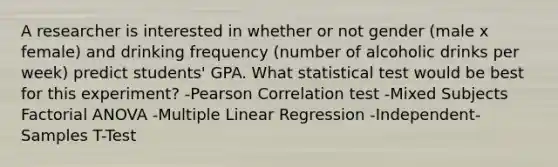 A researcher is interested in whether or not gender (male x female) and drinking frequency (number of alcoholic drinks per week) predict students' GPA. What statistical test would be best for this experiment? -Pearson Correlation test -Mixed Subjects Factorial ANOVA -Multiple Linear Regression -Independent-Samples T-Test