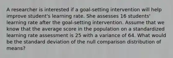 A researcher is interested if a goal-setting intervention will help improve student's learning rate. She assesses 16 students' learning rate after the goal-setting intervention. Assume that we know that the average score in the population on a standardized learning rate assessment is 25 with a variance of 64. What would be the standard deviation of the null comparison distribution of means?