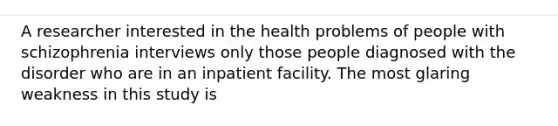 A researcher interested in the health problems of people with schizophrenia interviews only those people diagnosed with the disorder who are in an inpatient facility. The most glaring weakness in this study is