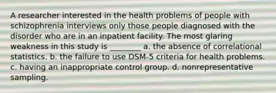 A researcher interested in the health problems of people with schizophrenia interviews only those people diagnosed with the disorder who are in an inpatient facility. The most glaring weakness in this study is ________ a. the absence of correlational statistics. b. the failure to use DSM-5 criteria for health problems. c. having an inappropriate control group. d. nonrepresentative sampling.