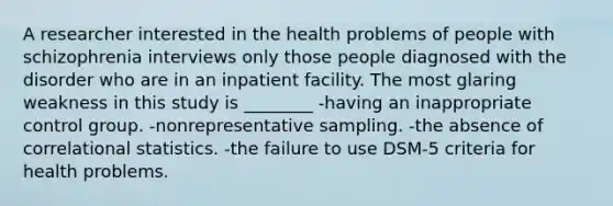 A researcher interested in the health problems of people with schizophrenia interviews only those people diagnosed with the disorder who are in an inpatient facility. The most glaring weakness in this study is ________ -having an inappropriate control group. -nonrepresentative sampling. -the absence of correlational statistics. -the failure to use DSM-5 criteria for health problems.