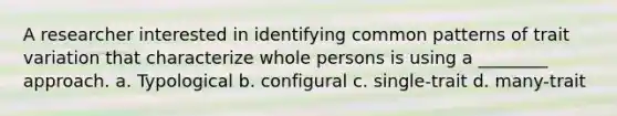 A researcher interested in identifying common patterns of trait variation that characterize whole persons is using a ________ approach. a. Typological b. configural c. single-trait d. many-trait