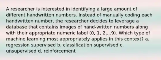 A researcher is interested in identifying a large amount of different handwritten numbers. Instead of manually coding each handwritten number, the researcher decides to leverage a database that contains images of hand-written numbers along with their appropriate numeric label (0, 1, 2,...9). Which type of machine learning most appropriately applies in this context? a. regression supervised b. classification supervised c. unsupervised d. reinforcement