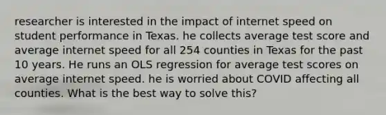 researcher is interested in the impact of internet speed on student performance in Texas. he collects average test score and average internet speed for all 254 counties in Texas for the past 10 years. He runs an OLS regression for average test scores on average internet speed. he is worried about COVID affecting all counties. What is the best way to solve this?