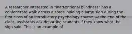 A researcher interested in "inattentional blindness" has a confederate walk across a stage holding a large sign during the first class of an introductory psychology course. At the end of the class, assistants ask departing students if they know what the sign said. This is an example of