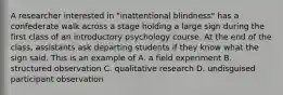 A researcher interested in "inattentional blindness" has a confederate walk across a stage holding a large sign during the first class of an introductory psychology course. At the end of the class, assistants ask departing students if they know what the sign said. This is an example of A. a field experiment B. structured observation C. qualitative research D. undisguised participant observation