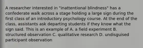 A researcher interested in "inattentional blindness" has a confederate walk across a stage holding a large sign during the first class of an introductory psychology course. At the end of the class, assistants ask departing students if they know what the sign said. This is an example of A. a <a href='https://www.questionai.com/knowledge/k4aJDZi7im-field-experiment' class='anchor-knowledge'>field experiment</a> B. structured observation C. qualitative research D. undisguised participant observation