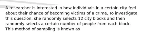 A researcher is interested in how individuals in a certain city feel about their chance of becoming victims of a crime. To investigate this question, she randomly selects 12 city blocks and then randomly selects a certain number of people from each block. This method of sampling is known as