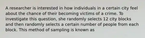 A researcher is interested in how individuals in a certain city feel about the chance of their becoming victims of a crime. To investigate this question, she randomly selects 12 city blocks and then randomly selects a certain number of people from each block. This method of sampling is known as