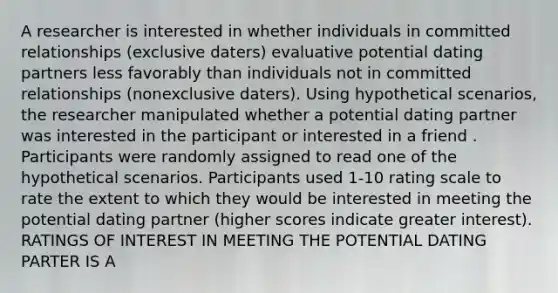 A researcher is interested in whether individuals in committed relationships (exclusive daters) evaluative potential dating partners less favorably than individuals not in committed relationships (nonexclusive daters). Using hypothetical scenarios, the researcher manipulated whether a potential dating partner was interested in the participant or interested in a friend . Participants were randomly assigned to read one of the hypothetical scenarios. Participants used 1-10 rating scale to rate the extent to which they would be interested in meeting the potential dating partner (higher scores indicate greater interest). RATINGS OF INTEREST IN MEETING THE POTENTIAL DATING PARTER IS A