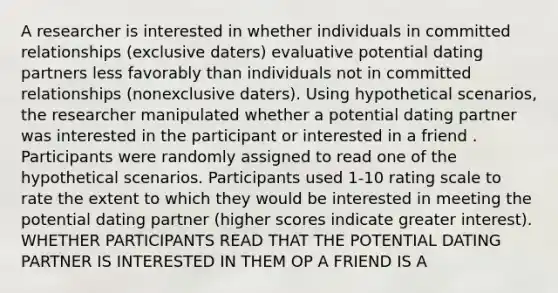 A researcher is interested in whether individuals in committed relationships (exclusive daters) evaluative potential dating partners less favorably than individuals not in committed relationships (nonexclusive daters). Using hypothetical scenarios, the researcher manipulated whether a potential dating partner was interested in the participant or interested in a friend . Participants were randomly assigned to read one of the hypothetical scenarios. Participants used 1-10 rating scale to rate the extent to which they would be interested in meeting the potential dating partner (higher scores indicate greater interest). WHETHER PARTICIPANTS READ THAT THE POTENTIAL DATING PARTNER IS INTERESTED IN THEM OP A FRIEND IS A