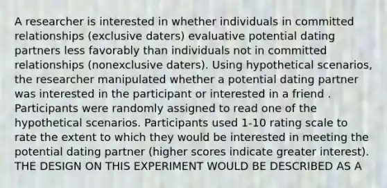 A researcher is interested in whether individuals in committed relationships (exclusive daters) evaluative potential dating partners less favorably than individuals not in committed relationships (nonexclusive daters). Using hypothetical scenarios, the researcher manipulated whether a potential dating partner was interested in the participant or interested in a friend . Participants were randomly assigned to read one of the hypothetical scenarios. Participants used 1-10 rating scale to rate the extent to which they would be interested in meeting the potential dating partner (higher scores indicate greater interest). THE DESIGN ON THIS EXPERIMENT WOULD BE DESCRIBED AS A