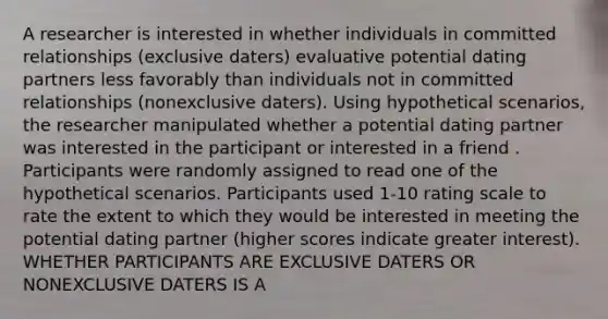 A researcher is interested in whether individuals in committed relationships (exclusive daters) evaluative potential dating partners less favorably than individuals not in committed relationships (nonexclusive daters). Using hypothetical scenarios, the researcher manipulated whether a potential dating partner was interested in the participant or interested in a friend . Participants were randomly assigned to read one of the hypothetical scenarios. Participants used 1-10 rating scale to rate the extent to which they would be interested in meeting the potential dating partner (higher scores indicate greater interest). WHETHER PARTICIPANTS ARE EXCLUSIVE DATERS OR NONEXCLUSIVE DATERS IS A