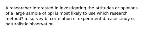 A researcher interested in investigating the attitudes or opinions of a large sample of ppl is most likely to use which research method? a. survey b. correlation c. experiment d. case study e. naturalistic observation