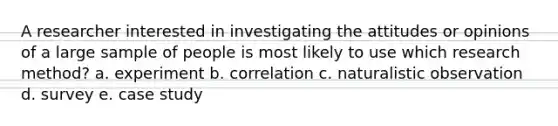 A researcher interested in investigating the attitudes or opinions of a large sample of people is most likely to use which research method? a. experiment b. correlation c. naturalistic observation d. survey e. case study