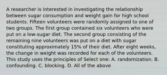 A researcher is interested in investigating the relationship between sugar consumption and weight gain for high school students. Fifteen volunteers were randomly assigned to one of two groups. The first group contained six volunteers who were put on a low-sugar diet. The second group consisting of the remaining nine volunteers was put on a diet with sugar constituting approximately 15% of their diet. After eight weeks, the change in weight was recorded for each of the volunteers. This study uses the principles of Select one: A. randomization. B. confounding. C. blocking. D. All of the above