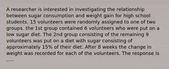 A researcher is interested in investigating the relationship between sugar consumption and weight gain for high school students. 15 volunteers were randomly assigned to one of two groups. the 1st group contained 6 volunteers who were put on a low sugar diet. The 2nd group consisting of the remaining 9 volunteers was put on a diet with sugar consisting of approximately 15% of their diet. After 8 weeks the change in weight was recorded for each of the volunteers. The response is .....