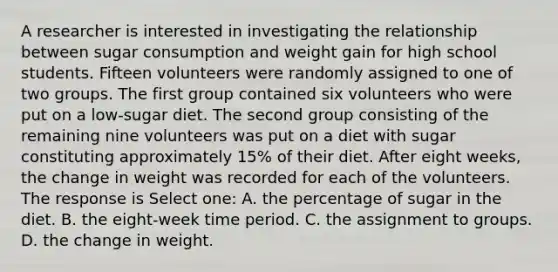 A researcher is interested in investigating the relationship between sugar consumption and weight gain for high school students. Fifteen volunteers were randomly assigned to one of two groups. The first group contained six volunteers who were put on a low-sugar diet. The second group consisting of the remaining nine volunteers was put on a diet with sugar constituting approximately 15% of their diet. After eight weeks, the change in weight was recorded for each of the volunteers. The response is Select one: A. the percentage of sugar in the diet. B. the eight-week time period. C. the assignment to groups. D. the change in weight.