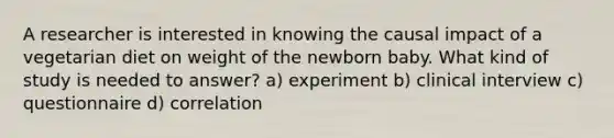 A researcher is interested in knowing the causal impact of a vegetarian diet on weight of the newborn baby. What kind of study is needed to answer? a) experiment b) clinical interview c) questionnaire d) correlation