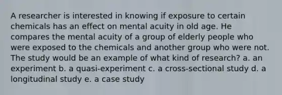 A researcher is interested in knowing if exposure to certain chemicals has an effect on mental acuity in old age. He compares the mental acuity of a group of elderly people who were exposed to the chemicals and another group who were not. The study would be an example of what kind of research? a. an experiment b. a quasi-experiment c. a cross-sectional study d. a longitudinal study e. a case study