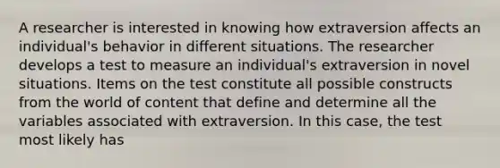 A researcher is interested in knowing how extraversion affects an individual's behavior in different situations. The researcher develops a test to measure an individual's extraversion in novel situations. Items on the test constitute all possible constructs from the world of content that define and determine all the variables associated with extraversion. In this case, the test most likely has